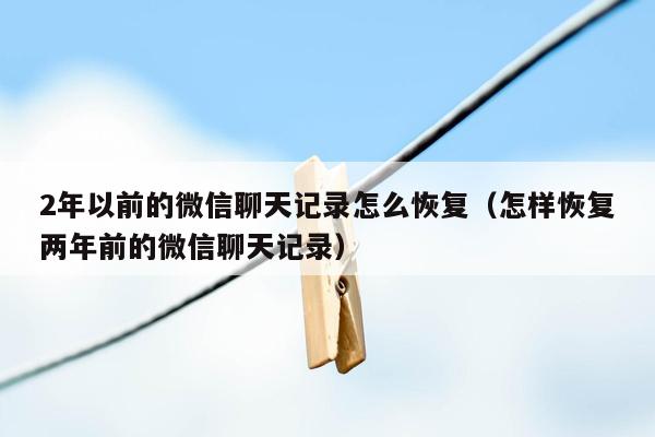 2年以前的微信聊天记录怎么恢复(怎样恢复两年前的微信聊天记录)