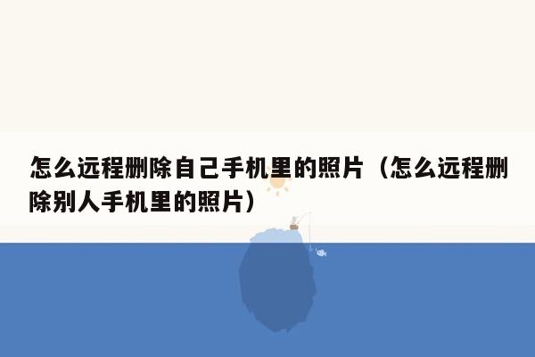 怎么远程删除自己手机里的照片(怎么远程删除别人手机里的照片)
