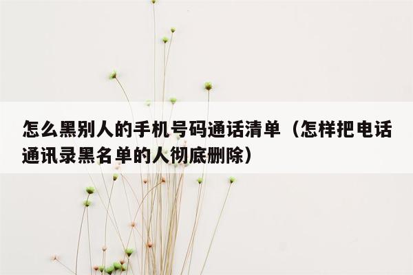 怎么黑别人的手机号码通话清单（怎样把电话通讯录黑名单的人彻底删除）