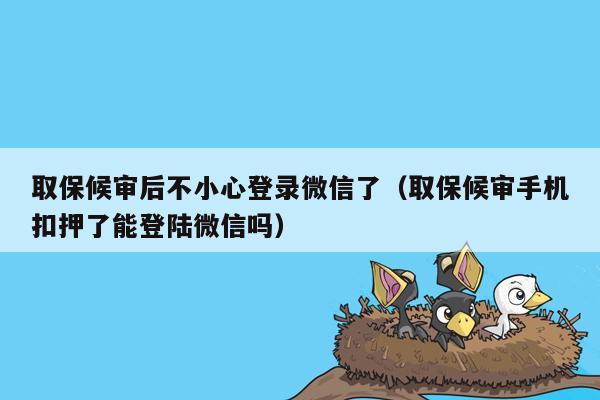 取保候审后不小心登录微信了(取保候审手机扣押了能登陆微信吗)
