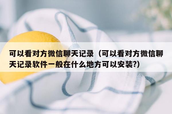 可以看对方微信聊天记录(可以看对方微信聊天记录软件一般在什么地方可以安装?)