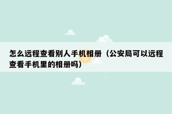 怎么远程查看别人手机相册(公安局可以远程查看手机里的相册吗)