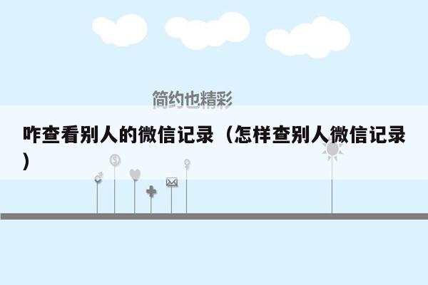 咋查看别人的微信记录(怎样查别人微信记录)