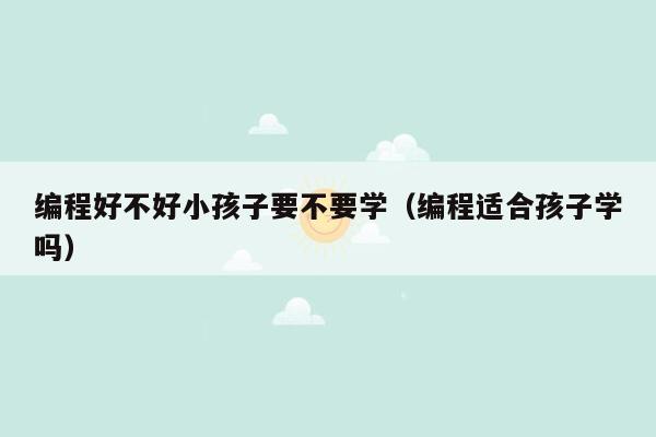 编程好不好小孩子要不要学(编程适合孩子学吗)