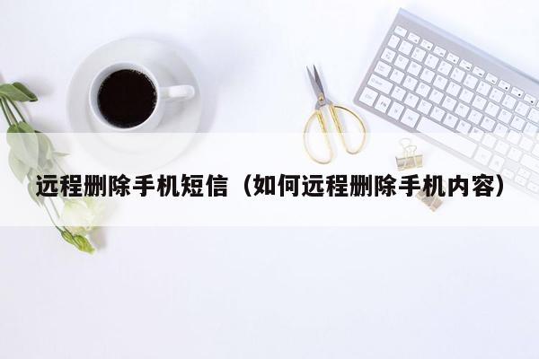 远程删除手机短信(如何远程删除手机内容)