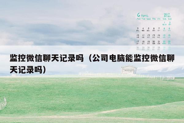 监控微信聊天记录吗(公司电脑能监控微信聊天记录吗)