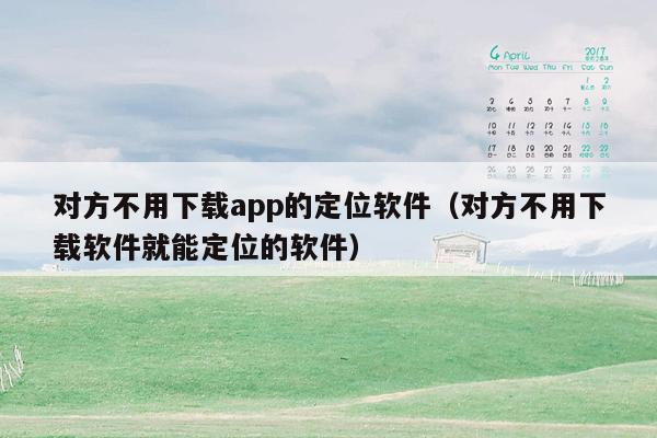 对方不用下载app的定位软件（对方不用下载软件就能定位的软件）