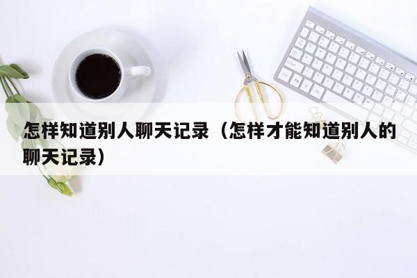 怎样知道别人聊天记录（怎样才能知道别人的聊天记录）