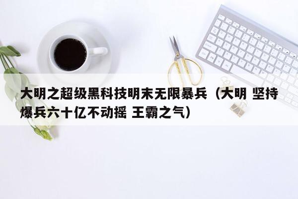 大明之超级黑科技明末无限暴兵（大明 坚持爆兵六十亿不动摇 王霸之气）