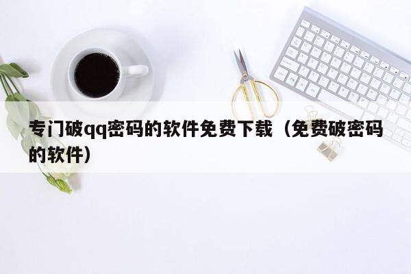 专门破qq密码的软件免费下载（免费破密码的软件）