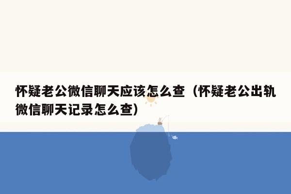 怀疑老公微信聊天应该怎么查（怀疑老公出轨微信聊天记录怎么查）