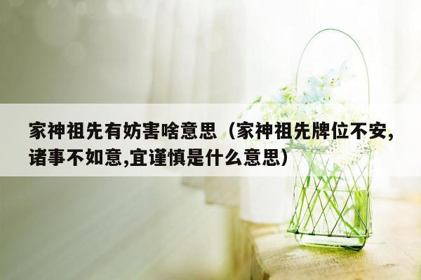 家神祖先有妨害啥意思（家神祖先牌位不安,诸事不如意,宜谨慎是什么意思）