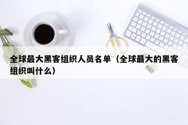 全球最大黑客组织人员名单（全球最大的黑客组织叫什么）