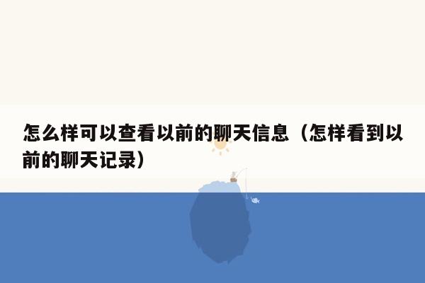 怎么样可以查看以前的聊天信息（怎样看到以前的聊天记录）