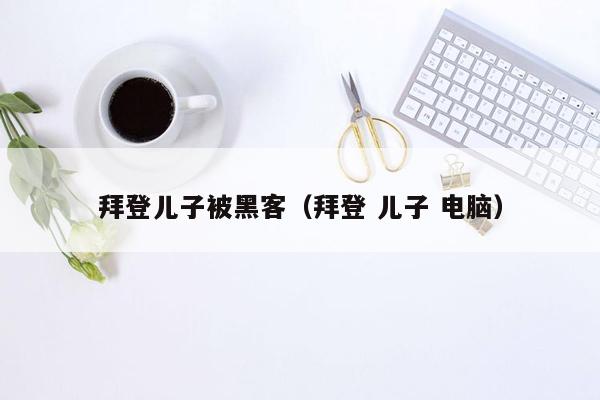 拜登儿子被黑客（拜登 儿子 电脑）