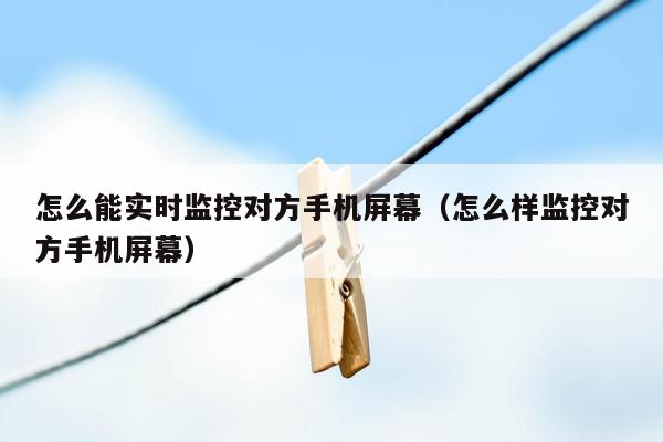 怎么能实时监控对方手机屏幕（怎么样监控对方手机屏幕）